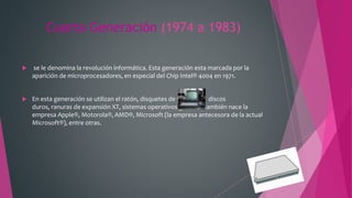 Cuarta Generación (1974 a 1983)
 se le denomina la revolución informática. Esta generación esta marcada por la
aparición de microprocesadores, en especial del Chip Intel® 4004 en 1971.
 En esta generación se utilizan el ratón, disquetes de 5.25"/3.5", discos
duros, ranuras de expansión XT, sistemas operativos gráficos, también nace la
empresa Apple®, Motorola®, AMD®, Microsoft (la empresa antecesora de la actual
Microsoft®), entre otras.
 