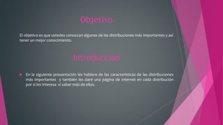 Objetivo
El objetivo es que ustedes conozcan algunas de las distribuciones más importantes y así
tener un mejor conocimiento.
Introducción
 En la siguiente presentación les hablare de las características de las distribuciones
más importantes y también les daré una página de internet en cada distribución
por si les interesa si saber más de ellos.
 