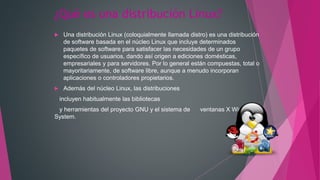 ¿Qué es una distribución Linux?
 Una distribución Linux (coloquialmente llamada distro) es una distribución
de software basada en el núcleo Linux que incluye determinados
paquetes de software para satisfacer las necesidades de un grupo
específico de usuarios, dando así origen a ediciones domésticas,
empresariales y para servidores. Por lo general están compuestas, total o
mayoritariamente, de software libre, aunque a menudo incorporan
aplicaciones o controladores propietarios.
 Además del núcleo Linux, las distribuciones
incluyen habitualmente las bibliotecas
y herramientas del proyecto GNU y el sistema de ventanas X Windows
System.
 