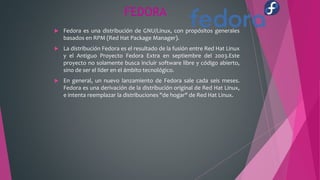 FEDORA
 Fedora es una distribución de GNU/Linux, con propósitos generales
basados en RPM (Red Hat Package Manager).
 La distribución Fedora es el resultado de la fusión entre Red Hat Linux
y el Antiguo Proyecto Fedora Extra en septiembre del 2003.Este
proyecto no solamente busca incluir software libre y código abierto,
sino de ser el líder en el ámbito tecnológico.
 En general, un nuevo lanzamiento de Fedora sale cada seis meses.
Fedora es una derivación de la distribución original de Red Hat Linux,
e intenta reemplazar la distribuciones "de hogar" de Red Hat Linux.
 