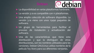 Debian
 La disponibilidad en varias plataformas hardware.
 La versión 3.1a es compatible con 11 plataformas.
 Una amplia colección de software disponible. La
versión 3.1a viene con unos 15490 paquetes de
software.
 Un grupo de herramientas para facilitar el
proceso de instalación y actualización del
software.
 Una de las características que tiene esta
distribución y que la distinguen de otras
distribuciones, son los nombres utilizados para las
versiones. Debian GNU/Linux utiliza nombres de la
película Toy Story para sus diferentes versiones.
 