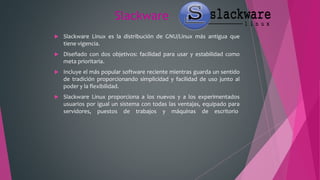 Slackware
 Slackware Linux es la distribución de GNU/Linux más antigua que
tiene vigencia.
 Diseñado con dos objetivos: facilidad para usar y estabilidad como
meta prioritaria.
 Incluye el más popular software reciente mientras guarda un sentido
de tradición proporcionando simplicidad y facilidad de uso junto al
poder y la flexibilidad.
 Slackware Linux proporciona a los nuevos y a los experimentados
usuarios por igual un sistema con todas las ventajas, equipado para
servidores, puestos de trabajos y máquinas de escritorio
 