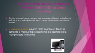 Quinta Generación Y La Inteligencia
Artificial (1980/1983 hasta este
momento)
 Son tres enfoques los que marcarán esta generación: el basado en inteligencia
artificial, el tecnológico y el social, siendo los dos primeros muy relacionados
entre sí.
 a) Inteligencia artificial: a partir 1980, cuándo en Japón se
comenzó a modelar hipotéticamente el desarrollo de la
"computadora inteligente
 