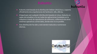 Kubuntu
 Kubuntu está basada en la distribución Debian GNU/Linux y soporta
oficialmente dos arquitecturas de hardware: x86, x86-64.
 Al igual que casi cualquier distribución basada en Linux, Kubuntu es
capaz de actualizar a la vez todas las aplicaciones instaladas en la
máquina a través de repositorios de software, a diferencia de otros
sistemas operativos comerciales, donde esto no es posible.
 Esta distribución ha sido y está siendo traducida a numerosos
idiomas.
 