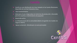 CentOs
 CentOs es una distribución de Linux basada en las fuente libremente
disponible de red Hat Enterprise Linux.
 Fácil mantenimiento
 Ideal para el uso a largo plazo en entornos de producción y favorable
para los usuarios y mantenedores de paquetes
 Desarrollo activo
 La infraestructura de la comunidad abierto de gestión de modelo de
negocio abierto
 Apoyo comercial - ofrecido por un socio proveedor
 