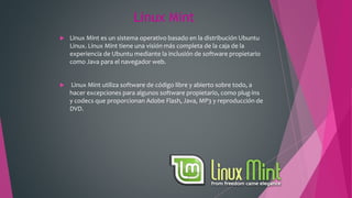 Linux Mint
 Linux Mint es un sistema operativo basado en la distribución Ubuntu
Linux. Linux Mint tiene una visión más completa de la caja de la
experiencia de Ubuntu mediante la inclusión de software propietario
como Java para el navegador web.
 Linux Mint utiliza software de código libre y abierto sobre todo, a
hacer excepciones para algunos software propietario, como plug-ins
y codecs que proporcionan Adobe Flash, Java, MP3 y reproducción de
DVD.
 