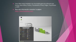  Linux Mint viene instalado con una amplia gama de software que
incluye Libre Office, Firefox, Thunderbird, XChat, Pidgin, Transmisión
y GIMP.
 Para más información consultar la página
http://www.linuxmint.com/
 