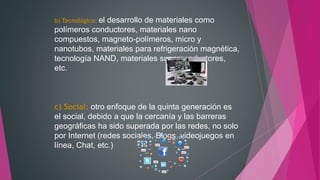 b) Tecnológico: el desarrollo de materiales como
polímeros conductores, materiales nano
compuestos, magneto-polímeros, micro y
nanotubos, materiales para refrigeración magnética,
tecnología NAND, materiales superconductores,
etc.
c) Social: otro enfoque de la quinta generación es
el social, debido a que la cercanía y las barreras
geográficas ha sido superada por las redes, no solo
por Internet (redes sociales, Blogs, videojuegos en
línea, Chat, etc.)
 
