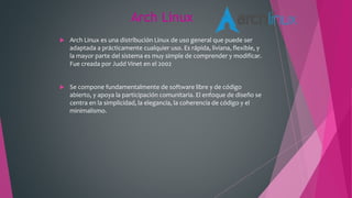 Arch Linux
 Arch Linux es una distribución Linux de uso general que puede ser
adaptada a prácticamente cualquier uso. Es rápida, liviana, flexible, y
la mayor parte del sistema es muy simple de comprender y modificar.
Fue creada por Judd Vinet en el 2002
 Se compone fundamentalmente de software libre y de código
abierto, y apoya la participación comunitaria. El enfoque de diseño se
centra en la simplicidad, la elegancia, la coherencia de código y el
minimalismo.
 