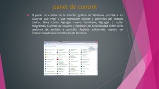 panel de control
 El panel de control de la interfaz gráfica de Windows permite a los
usuarios que vean y que manipulen ajustes y controles del sistema
básico, tales como Agregar nuevo hardware, Agregar o quitar
programas, Cuentas de usuario y opciones de accesibilidad entre otras
opciones de sonidos y pantalla. Applets adicionales pueden ser
proporcionados por el software de terceros.
 