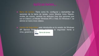 Aplicaciones…
 Barra de tareas: Tiene como fin, configurar y deshabilitar las
opciones de la barra de tareas, como Mostrar Inicio Rápido,
ocultar los íconos, cambiar los atributos (hay dos opciones que
son el Clásico y el Moder Windows XP) o Vista. En Windows 7, se
eliminó el menú inicio clásico.
 Centro de Seguridad: esta introducida en la versión de Windows
XP Service Pack 2 para mantener la seguridad frente a
virus, gusanos y troyanos.
 