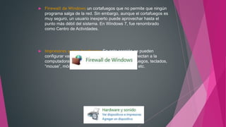  Firewall de Windows un cortafuegos que no permite que ningún
programa salga de la red. Sin embargo, aunque el cortafuegos es
muy seguro, un usuario inexperto puede aprovechar hasta el
punto más débil del sistema. En Windows 7, fue renombrado
como Centro de Actividades.
 Impresores y otro hardware: En esta sección se pueden
configurar varios dispositivos externos que se conectan a la
computadora como son: controladores de video juegos, teclados,
“mouse”, módem, impresoras, escáner, cámaras, etc.
 
