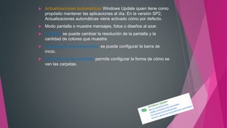  Actualizaciones Automáticas Windows Update quien tiene como
propósito mantener las aplicaciones al día. En la versión SP2,
Actualizaciones automáticas viene activado cómo por defecto.
 Modo pantalla o muestre mensajes, fotos o diseños al azar.
 Pantalla: se puede cambiar la resolución de la pantalla y la
cantidad de colores que muestra.
 Configuraciones adicionales: se puede configurar la barra de
inicio.
 Opciones de las carpetas: permite configurar la forma de cómo se
ven las carpetas.
 