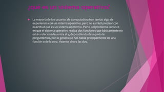 ¿qué es un sistema operativo?
 La mayoría de los usuarios de computadora han tenido algo de
experiencia con un sistema operativo, pero no es fácil precisar con
exactitud qué es un sistema operativo. Parte del problema consiste
en que el sistema operativo realiza dos funciones que básicamente no
están relacionadas entre sí y, dependiendo de a quién le
preguntemos, por lo general se nos habla principalmente de una
función o de la otra. Veamos ahora las dos.
 