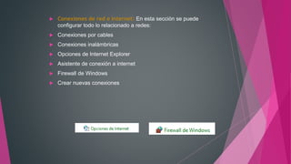  Conexiones de red e Internet: En esta sección se puede
configurar todo lo relacionado a redes:
 Conexiones por cables
 Conexiones inalámbricas
 Opciones de Internet Explorer
 Asistente de conexión a internet
 Firewall de Windows
 Crear nuevas conexiones
 