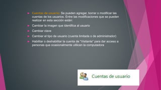  Cuentas de usuario: Se pueden agregar, borrar o modificar las
cuentas de los usuarios. Entre las modificaciones que se pueden
realizar en esta sección están:
 Cambiar la imagen que identifica al usuario
 Cambiar clave
 Cambiar el tipo de usuario (cuenta limitada o de administrador)
 Habilitar o deshabilitar la cuenta de “Visitante” para dar acceso a
personas que ocasionalmente utilicen la computadora
 