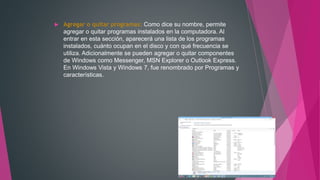  Agregar o quitar programas: Como dice su nombre, permite
agregar o quitar programas instalados en la computadora. Al
entrar en esta sección, aparecerá una lista de los programas
instalados, cuánto ocupan en el disco y con qué frecuencia se
utiliza. Adicionalmente se pueden agregar o quitar componentes
de Windows como Messenger, MSN Explorer o Outlook Express.
En Windows Vista y Windows 7, fue renombrado por Programas y
características.
 