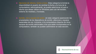  Opciones de idioma, fecha y hora: Esta categoría le brinda la
disponibilidad al usuario de cambiar la fecha y la hora de la
computadora; adicionalmente, se puede seleccionar el país e
idioma que desee utilizar en Windows para uso del teclado,
sistema de medidas y monedas.
 Sonido, voz y equipo de audio: en esta categoría aparecerán las
propiedades de los dispositivos de sonido, altavoces y equipos
especiales de voz. Inclusive, si la computadora dispone de otros
equipos de sonido adicionales a los que están incorporados en la
computadora, también se pueden administrar en esta sección.
 