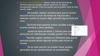  Opciones de accesibilidad: Adecua varias de las opciones de
Windows para que puedan utilizarlo personas con alguna
discapacidad especial. Entre los ajustes que se pueden hacer en esta
sección están:
 Teclado: Se pueden realizar cambios para que el usuario
escuche tonos al tocar las teclas de mayúsculas y
detectar cuando el usuario deja oprimida alguna tecla por
error.
 Sonido: Opciones para generar avisos visuales cuando
ocurren sonidos y otros cambios.
 Pantalla: ajusta los tipos de letras y colores para que
personas con deficiencias visuales puedan ver mejor.
 Mouse: Permite realizar cambios en Windows para que la
persona pueda utilizar algunas teclas para mover el
mouse.
 General: Es en esta sección se pueden hacer ajustes
generales de las características de accesibilidad.
 