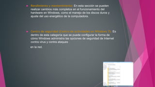  Rendimiento y mantenimiento: En esta sección se pueden
realizar cambios más completos en el funcionamiento del
hardware en Windows, como el manejo de los discos duros y
ajuste del uso energético de la computadora.
 Centro de seguridad (Centro de actividades en Windows 7): Es
dentro de esta categoría que se puede configurar la forma de
cómo Windows administra las opciones de seguridad de Internet
contra virus y contra ataques
en la red.
 