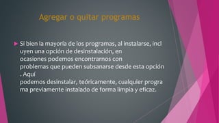 Agregar o quitar programas
 Si bien la mayoría de los programas, al instalarse, incl
uyen una opción de desinstalación, en
ocasiones podemos encontrarnos con
problemas que pueden subsanarse desde esta opción
. Aquí
podemos desinstalar, teóricamente, cualquier progra
ma previamente instalado de forma limpia y eficaz.
 