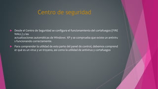Centro de seguridad
 Desde el Centro de Seguridad se configura el funcionamiento del cortafuegos (FIRE
WALL) y las
actualizaciones automáticas de Windows XP y se comprueba que existe un antiviru
s funcionando correctamente.
 Para comprender la utilidad de esta parte del panel de control, debemos comprend
er qué es un virus y un troyano, así como la utilidad de antivirus y cortafuegos
 