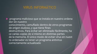 VIRUS INFORMÁTICO
 programa malicioso que se instala en nuestro ordena
dor sin nuestro
conocimiento, camuflado dentro de otros programas
de origen dudoso, y que tiene fines
destructivos. Para evitar ser eliminado fácilmente, ha
ce varias copias de sí mismo en distintas partes
de la memoria. El único modo de evitar virus en nuest
ro ordenador es tener un programa antivirus
correctamente actualizado
 