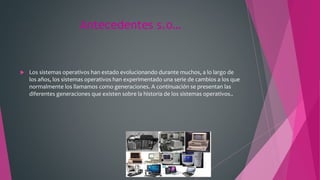 Antecedentes s.o…
 Los sistemas operativos han estado evolucionando durante muchos, a lo largo de
los años, los sistemas operativos han experimentado una serie de cambios a los que
normalmente los llamamos como generaciones. A continuación se presentan las
diferentes generaciones que existen sobre la historia de los sistemas operativos..
 