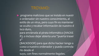 TROYANO:
 programa malicioso que se instala en nuestr
o ordenador sin nuestro conocimiento, al
estilo de un virus, pero cuyo fin es mantener
se oculto y recabar información de nuestro d
isco duro,
para enviársela al pirata informático (HACKE
R), o incluso dejar abierta una “puerta traser
a”
(BACKDOOR) para que dicho hacker tenga a
cceso a nuestro ordenador y pueda controla
rlo desde el
suyo, con fines normalmente ilegales.
 