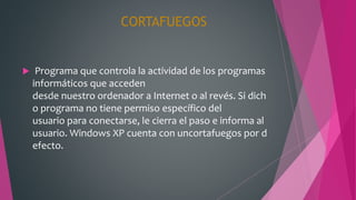 CORTAFUEGOS
 Programa que controla la actividad de los programas
informáticos que acceden
desde nuestro ordenador a Internet o al revés. Si dich
o programa no tiene permiso específico del
usuario para conectarse, le cierra el paso e informa al
usuario. Windows XP cuenta con uncortafuegos por d
efecto.
 