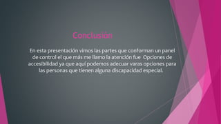 Conclusión
En esta presentación vimos las partes que conforman un panel
de control el que más me llamo la atención fue Opciones de
accesibilidad ya que aquí podemos adecuar varas opciones para
las personas que tienen alguna discapacidad especial.
 