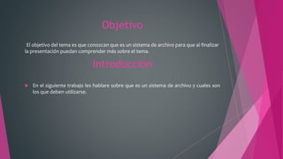 Objetivo
El objetivo del tema es que conozcan que es un sistema de archivo para que al finalizar
la presentación puedan comprender más sobre el tema.
Introducción
 En el siguiente trabajo les hablare sobre que es un sistema de archivo y cuales son
los que deben utilizarse.
 
