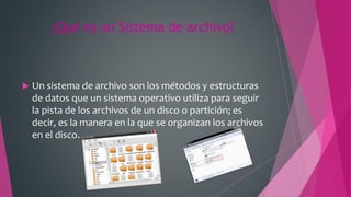 ¿Qué es un Sistema de archivo?
 Un sistema de archivo son los métodos y estructuras
de datos que un sistema operativo utiliza para seguir
la pista de los archivos de un disco o partición; es
decir, es la manera en la que se organizan los archivos
en el disco.
 
