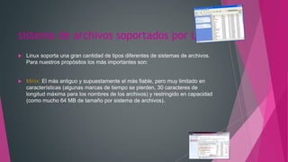 sistema de archivos soportados por Linux
 Linux soporta una gran cantidad de tipos diferentes de sistemas de archivos.
Para nuestros propósitos los más importantes son:
 Minix: El más antiguo y supuestamente el más fiable, pero muy limitado en
características (algunas marcas de tiempo se pierden, 30 caracteres de
longitud máxima para los nombres de los archivos) y restringido en capacidad
(como mucho 64 MB de tamaño por sistema de archivos).
 