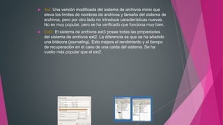  Xia: Una versión modificada del sistema de archivos minix que
eleva los límites de nombres de archivos y tamaño del sistema de
archivos, pero por otro lado no introduce características nuevas.
No es muy popular, pero se ha verificado que funciona muy bien.
 Ext3: El sistema de archivos ext3 posee todas las propiedades
del sistema de archivos ext2. La diferencia es que se ha añadido
una bitácora (journaling). Esto mejora el rendimiento y el tiempo
de recuperación en el caso de una caída del sistema. Se ha
vuelto más popular que el ext2.
 
