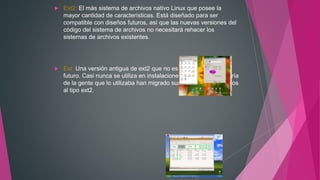  Ext2: El más sistema de archivos nativo Linux que posee la
mayor cantidad de características. Está diseñado para ser
compatible con diseños futuros, así que las nuevas versiones del
código del sistema de archivos no necesitará rehacer los
sistemas de archivos existentes.
 Ext: Una versión antigua de ext2 que no es compatible en el
futuro. Casi nunca se utiliza en instalaciones nuevas, y la mayoría
de la gente que lo utilizaba han migrado sus sistemas de archivos
al tipo ext2.
 