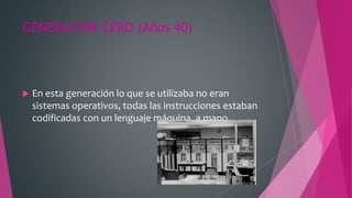 GENERACIÓN CERO (Años 40)
 En esta generación lo que se utilizaba no eran
sistemas operativos, todas las instrucciones estaban
codificadas con un lenguaje máquina, a mano.
 
