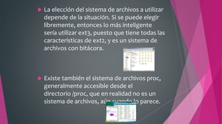  La elección del sistema de archivos a utilizar
depende de la situación. Si se puede elegir
libremente, entonces lo más inteligente
sería utilizar ext3, puesto que tiene todas las
características de ext2, y es un sistema de
archivos con bitácora.
 Existe también el sistema de archivos proc,
generalmente accesible desde el
directorio /proc, que en realidad no es un
sistema de archivos, aún cuando lo parece.
 