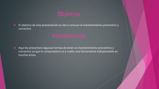 Objetivo
 El objetivo de esta presentación es dar a conocer el mantenimiento preventivo y
correctivo
Introducción
 Aquí les presentare algunas formas de tener un mantenimiento preventivo y
correctivo ya que la computadora se a vuelto una herramienta indispensable en
muchas áreas.
 