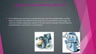 ¿Qué es el mantenimiento para PCs?
 Es el cuidado que se le da a la computadora para prevenir posibles fallas, se debe
tener en cuenta la ubicación física del equipo ya sea en la oficina o en el hogar, así
como los cuidados especiales cuando no se está usando el equipo. Hay dos tipos de
mantenimiento, el preventivo y el correctivo.
 