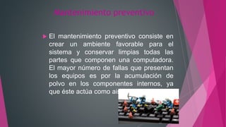 Mantenimiento preventivo
 El mantenimiento preventivo consiste en
crear un ambiente favorable para el
sistema y conservar limpias todas las
partes que componen una computadora.
El mayor número de fallas que presentan
los equipos es por la acumulación de
polvo en los componentes internos, ya
que éste actúa como aislante térmico.
 