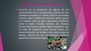 Mantenimiento correctivo
 Consiste en la reparación de alguno de los
componentes de la computadora, puede ser una
soldadura pequeña, el cambio total de una tarjeta
(sonido, video, SIMMS de memoria, entre otras),
o el cambio total de algún dispositivo periférico
como el ratón, teclado, monitor, etc. Resulta
mucho más barato cambiar algún dispositivo que
el tratar de repararlo pues muchas veces nos
vemos limitados de tiempo y con sobre carga de
trabajo, además de que se necesitan aparatos
especiales para probar algunos dispositivos.
 