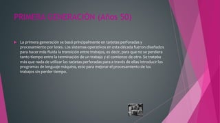 PRIMERA GENERACIÓN (Años 50)
 La primera generación se basó principalmente en tarjetas perforadas y
procesamiento por lotes. Los sistemas operativos en esta década fueron diseñados
para hacer más fluida la transición entre trabajos, es decir, para que no se perdiera
tanto tiempo entre la terminación de un trabajo y el comienzo de otro. Se trataba
más que nada de utilizar las tarjetas perforadas para a través de ellas introducir los
programas de lenguaje máquina, esto para mejorar el procesamiento de los
trabajos sin perder tiempo.
 