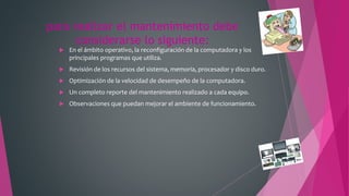 para realizar el mantenimiento debe
considerarse lo siguiente:
 En el ámbito operativo, la reconfiguración de la computadora y los
principales programas que utiliza.
 Revisión de los recursos del sistema, memoria, procesador y disco duro.
 Optimización de la velocidad de desempeño de la computadora.
 Un completo reporte del mantenimiento realizado a cada equipo.
 Observaciones que puedan mejorar el ambiente de funcionamiento.
 