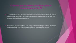 Criterios que se deben considerar para el
mantenimiento a la PC
 La periodicidad que se recomienda para darle mantenimiento a la PC es de una vez
por semestre, esto quiere decir que como mínimo debe dársele dos veces al año,
pero eso dependerá de cada usuario.
 Por su parte, la ubicación física de la computadora en el hogar u oficina afectará o
beneficiará a la PC, por lo que deben tenerse en cuenta varios factores:
 