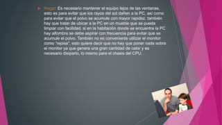  Hogar: Es necesario mantener el equipo lejos de las ventanas,
esto es para evitar que los rayos del sol dañen a la PC, así como
para evitar que el polvo se acumule con mayor rapidez, también
hay que tratar de ubicar a la PC en un mueble que se pueda
limpiar con facilidad, si en la habitación donde se encuentra la PC
hay alfombra se debe aspirar con frecuencia para evitar que se
acumule el polvo. También no es conveniente utilizar el monitor
como “repisa”, esto quiere decir que no hay que poner nada sobre
el monitor ya que genera una gran cantidad de calor y es
necesario disiparlo, lo mismo para el chasis del CPU.
 