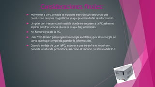 Consideraciones finales:
 Mantener a la PC alejada de equipos electrónicos o bocinas que
produzcan campos magnéticos ya que pueden dañar la información.
 Limpiar con frecuencia el mueble donde se encuentra la PC así como
aspirar con frecuencia el área si es que hay alfombras.
 No fumar cerca de la PC.
 Usar “No-Break” para regular la energía eléctrica y por si la energía se
corta que haya tiempo de guardar la información.
 Cuando se deje de usar la PC, esperar a que se enfríe el monitor y
ponerle una funda protectora, así como al teclado y al chasis del CPU.
 