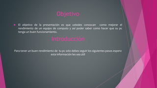 Objetivo
 El objetivo de la presentación es que ustedes conozcan como mejorar el
rendimiento de un equipo de computo y así poder saber como hacer que su pc
tenga un buen funcionamiento.
Introducción
Para tener un buen rendimiento de tu pc solo debes seguir los siguientes pasos espero
esta información les sea útil
 