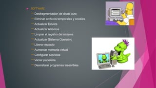  SOFTWARE
** Desfragmentación de disco duro
** Eliminar archivos temporales y cookies
** Actualizar Drivers
** Actualizar Antivirus
** Limpiar el registro del sistema
** Actualizar Sistema Operativo
** Liberar espacio
** Aumentar memoria virtual
** Configurar servicios
** Vaciar papelería
** Desinstalar programas inservibles
 