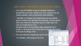 solo tener instalados programas útiles
y borrar los inservibles Con esto me refiero a que no tengas instalados
programas que solo usaste una vez o juegos que ya
hayas pasado, esos programas desinstálalos.
 También no tengas dos programas que se utilicen
para lo mismo por ejemplo los antivirus, mucha gente
tiene dos antivirus creyendo que es mejor pero no,
solo te empeoraran tu pc.
también antes de descargar algo asegúrate de 3
cosas 1- de que te sirve 2-de que lo queras descargar
3-de que no tenga virus.
 Así que solo ten programas que te sirvan
no instales o descargues de mas.
 